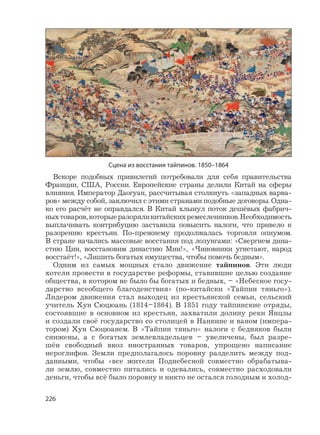226
Вскоре подобных привилегий потребовали для себя правительства
Франции, США, России. Европейские страны делили Китай на сферы
влияния. Император Даогуан, рассчитывая столкнуть «западных варва-
ров» между собой, заключил с этими странами подобные договоры. Одна-
ко его расчёт не оправдался. В Китай хлынул поток дешёвых фабрич-
ныхтоваров,которыеразоряликитайскихремесленников.Необходимость
выплачивать контрибуцию заставила повысить налоги, что привело к
разорению крестьян. По-прежнему продолжалась торговля опиумом.
В стране начались массовые восстания под лозунгами: «Свергнем дина-
стию Цин, восстановим династию Мин!», «Чиновники угнетают, народ
восстаёт!», «Лишить богатых имущества, чтобы помочь бедным».
Одним из самых мощных стало движение тайпинов. Эти люди
хотели провести в государстве реформы, ставившие целью создание
общества, в котором не было бы богатых и бедных, – «Небесное госу-
дарство всеобщего благоденствия» (по-китайски «Тайпин тяньго»).
Лидером движения стал выходец из крестьянской семьи, сельский
учитель Хун Сюцюань (1814–1864). В 1851 году тайпинские отряды,
состоявшие в основном из крестьян, захватили долину реки Янцзы
и создали своё государство со столицей в Нанкине и ваном (импера-
тором) Хун Сюцюанем. В «Тайпин тяньго» налоги с бедняков были
снижены, а с богатых землевладельцев – увеличены, был разре-
шён свободный ввоз иностранных товаров, упрощено написание
иероглифов. Земли предполагалось поровну разделить между под-
данными, чтобы «все жители Поднебесной совместно обрабатыва-
ли землю, совместно питались и одевались, совместно расходовали
деньги, чтобы всё было поровну и никто не остался голодным и холод-
Сцена из восстания тайпинов. 1850–1864
 