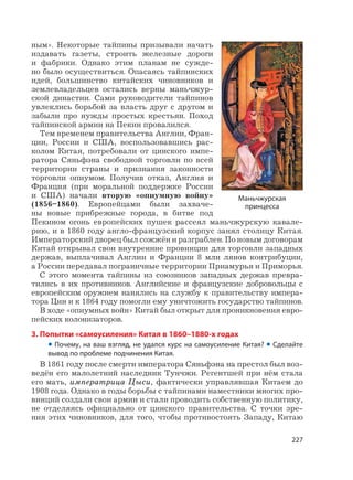 227
ным». Некоторые тайпины призывали начать
издавать газеты, строить железные дороги
и фабрики. Однако этим планам не сужде-
но было осуществиться. Опасаясь тайпинских
идей, большинство китайских чиновников и
землевладельцев остались верны маньчжур-
ской династии. Сами руководители тайпинов
увлеклись борьбой за власть друг с другом и
забыли про нужды простых крестьян. Поход
тайпинской армии на Пекин провалился.
Тем временем правительства Англии, Фран-
ции, России и США, воспользовавшись рас-
колом Китая, потребовали от цинского импе-
ратора Сяньфэна свободной торговли по всей
территории страны и признания законности
торговли опиумом. Получив отказ, Англия и
Франция (при моральной поддержке России
и США) начали вторую «опиумную войну»
(1856–1860). Европейцами были захваче-
ны новые прибрежные города, в битве под
Пекином огонь европейских пушек рассеял маньчжурскую кавале-
рию, и в 1860 году англо-французский корпус занял столицу Китая.
Императорский дворец был сожжён и разграблен. По новым договорам
Китай открывал свои внутренние провинции для торговли западных
держав, выплачивал Англии и Франции 8 млн лянов контрибуции,
а России передавал пограничные территории Приамурья и Приморья.
С этого момента тайпины из союзников западных держав превра-
тились в их противников. Английские и французские добровольцы с
европейским оружием нанялись на службу к правительству импера-
тора Цин и к 1864 году помогли ему уничтожить государство тайпинов.
В ходе «опиумных войн» Китай был открыт для проникновения евро-
пейских колонизаторов.
3. Попытки «самоусиления» Китая в 1860–1880-х годах
• Почему, на ваш взгляд, не удался курс на самоусиление Китая? • Сделайте
вывод по проблеме подчинения Китая.
В 1861 году после смерти императора Сяньфэна на престол был воз-
ведён его малолетний наследник Тунчжи. Регентшей при нём стала
его мать, императрица Цыси, фактически управлявшая Китаем до
1908 года. Однако в годы борьбы с тайпинами наместники многих про-
винций создали свои армии и стали проводить собственную политику,
не отделяясь официально от цинского правительства. С точки зре-
ния этих чиновников, для того, чтобы противостоять Западу, Китаю
Маньчжурская
принцесса
 