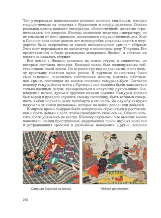 230
Так утверждала национальная религия японцев синтоизм, которая
сосуществовала на островах с буддизмом и конфуцианством. Однако
реальная власть каждого императора «божественной» династии огра-
ничивалась его дворцом. Японцы возносили молитвы императору, но
не слышали от него приказов, касающихся государственных дел. Ещё
в Средние века после долгих лет междоусобиц реальная власть в госу-
дарстве была закреплена за главой императорской армии – сёгуном.
Этот пост передавался по наследству в княжеском роду Токугава. Его
представители и были реальными монархами Японии, а система их
власти называлась сёгунат.
Вся земля в Японии делилась на земли сёгуна и княжества, из
которых состояла империя. Каждый князь был полноправным соб-
ственником своей земли. Он вершил суд над подданными, в его поль-
зу крестьяне платили налог рисом. В крупных княжествах были
свои таможни, чеканилась собственная монета, имелась собствен-
ная армия, состоящая из воинов сословия самураев-буси. Согласно
кодексу самурайской чести («Бусидо») они должны были заниматься
только военным делом, тренироваться в искусстве рукопашного боя,
владения мечом, луком и другими видами оружия. Самурай должен
был верой и правдой служить своему господину, быть готовым совер-
шить любой подвиг и даже погибнуть в его честь. За службу самураи
получали от князя жалованье, которое на войне дополняли добычей.
В мирное время самураи были вынуждены обращаться к ростовщи-
кам и брать деньги в долг, чтобы прокормить свою семью. Однако пога-
сить долги удавалось не всегда. Поэтому случалось, что бывшие воины
пополняли шайки преступников, нарушавших покой мирных жителей
и устраивавших грабежи и разбойные нападения. Другие, вопреки
Самураи борются на мечах Чайная церемония
 