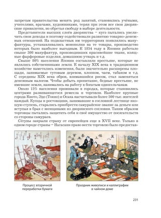 231
запретам правительства менять род занятий, становились учёными,
учителями, врачами, художниками, теряя при этом все свои дворян-
ские привилегии, но обретая свободу в выборе деятельности.
Представители высших слоёв дворянства – кугэ пытались увели-
чить свои доходы и поэтому содействовали развитию товарно-денеж-
ных отношений. На подвластных им территориях появлялись ману-
фактуры, устанавливались монополии на те товары, производство
которых было наиболее выгодным. К 1854 году в Японии работало
свыше 300 мануфактур, производивших красивейшие ткани, изящ-
ные фарфоровые изделия, домашнюю утварь и т.д.
Свыше 80% населения Японии составляли крестьяне, которые не
являлись собственниками земли. К началу XIX века в традиционном
хозяйстве наметились изменения, были значительно расширены пло-
щади, занимаемые тутовым деревом, хлопком, чаем, табаком и т.д.
С середины XIX века оброк, взимавшийся рисом, стал заменяться
денежным налогом. Чтобы добыть пропитание, бедные крестьяне, не
имевшие земли, нанимались на работу к богатым односельчанам.
Около 15% населения проживали в городах, которые становились
центрами развивающегося ремесла и торговли. Наиболее крупные
города Киото, Эдо (Токио) и Осака насчитывали более 500 тыс. жителей
каждый. Купцы и ростовщики, занимавшие в сословной лестнице низ-
шую ступень, старались приобрести самурайское звание за деньги или
вступая в брак с женщинами из дворянского сословия. Таким образом
торговцы пытались защитить себя и своё имущество от посягательств
со стороны самураев.
Сёгуны закрыли страну от европейцев еще в XVII веке. Только в
одном городе страны – Нагасаки право вести торговлю было предостав-
Процесс вторичной
переработки бумаги
Праздник живописи и каллиграфии
в чайном доме
 