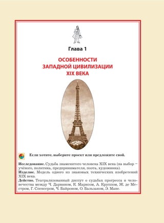 25
Глава 1
ОСОБЕННОСТИ
ЗАПАДНОЙ ЦИВИЛИЗАЦИИ
XIX ВЕКА
Если хотите, выберите проект или предложите свой.
Исследование. Судьба знаменитого человека XIX века (на выбор –
учёного, политика, предпринимателя, поэта, художника).
Изделие. Модель одного из знаковых технических изобретений
XIX века.
Действо. Театрализованный диспут о судьбах прогресса и чело-
вечества между Ч. Дарвином, К. Марксом, А. Круппом, Ж. де Ме-
стром, Г. Спенсером, Ч. Байроном, О. Бальзаком, Э. Мане.
 
