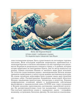 232
лено голландским купцам. Здесь существовало их постоянное торговое
поселение. Всем остальным кораблям запрещалось приближаться к
японским берегам и тем более высаживать на них торговцев или дипло-
матов. Японцам не разрешалось покидать страну, а те рыбаки, которых
шторм забрасывал на иностранные берега, уже не могли вернуться на
родину. Однако изоляция Японии от внешнего мира была неполной.
За столетия существования рядом с высокоразвитым Китаем японцы
привыкли заимствовать у своего соседа важные достижения культуры.
На основе китайских иероглифов были созданы знаки двух японских
слоговых азбук. Распространение буддийских монастырей обогатило
Японию традициями архитектуры, литературы и искусства. Перевод
конфуцианских сочинений привёл к возникновению собственных
философских и правоведческих школ. В XVIII веке через голландцев
в Японию медленно просачивались достижения европейской культу-
ры. Их распространителями стали так называемые «голландоведы».
Они изучали европейские языки и «варварские» науки – географию,
медицину, астрономию, биологию, физику. За свои мысли и высказыва-
Волна. Худ. Кацусика Хокусай
Шторм играет с рыбацкими лодками.
Но недвижна вдали священная гора Фудзи.
 