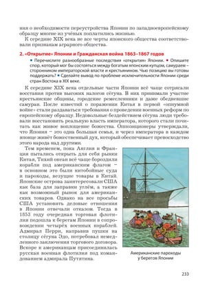 233
ния о необходимости переустройства Японии по западноевропейскому
образцу многие из учёных поплатились жизнью.
К середине XIX века не все черты японского общества соответство-
вали признакам аграрного общества.
2. «Открытие» Японии и Гражданская война 1863–1867 годов
• Перечислите разнообразные последствия «открытия» Японии. • Опишите
спор, который мог бы состояться между богатым японским купцом, самураем –
сторонником императорской власти и крестьянином. Чью позицию вы готовы
поддержать? • Сделайте вывод по проблеме исключительности Японии среди
стран Востока в XIX веке.
К середине XIX века отдельные части Японии всё чаще сотрясали
восстания против высоких налогов сёгуна. В них принимали участие
крестьянские общины, городские ремесленники и даже обедневшие
самураи. После известий о поражении Китая в первой «опиумной
войне» стали раздаваться требования о проведении военных реформ по
европейскому образцу. Недовольные бездействием сёгуна люди требо-
вали восстановить реальную власть императора, которого стали почи-
тать как живое воплощение божества. Оппозиционеры утверждали,
что Япония – это одна большая семья, и через императора в каждом
японце живёт божественный дух, который обеспечивает превосходство
этого народа над другими.
Тем временем, пока Англия и Фран-
ция пытались открыть для себя рынки
Китая, Тихий океан всё чаще бороздили
корабли под американским флагом –
в основном это были китобойные суда
и пароходы, везущие товары в Китай.
Японские острова заинтересовали США
как база для заправки углём, а также
как возможный рынок для американ-
ских товаров. Однако на все просьбы
США установить деловые отношения
в Японии отвечали отказом. Тогда в
1853 году очередная торговая флоти-
лия подошла к берегам Японии в сопро-
вождении четырёх военных кораблей.
Адмирал Перри, направив пушки на
столицу сёгуна Эдо, потребовал немед-
ленного заключения торгового договора.
Вскоре к американцам присоединилась
русская военная флотилия под коман-
дованием адмирала Путятина.
Американские пароходы
у берегов Японии
 
