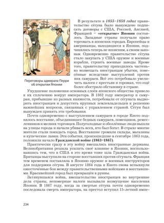 234
В результате в 1855–1858 годах прави-
тельство сёгуна было вынуждено подпи-
сать договоры с США, Россией, Англией,
Францией – «открытие» Японии состоя-
лось. Западные страны получали право
торговать в японских городах. Европейцы и
американцы, находящиеся в Японии, под-
чинялись теперь не японским, а своим зако-
нам. Одновременно правительство сёгуна
стало закупать у США оружие и военные
корабли, строить военные заводы. Кроме
того, правительству приходилось частень-
ко возмещать иностранцам убытки, поне-
сённые вследствие выступлений против
них самураев. Всё это потребовало увели-
чить налоги с крестьян и горожан, что ещё
более обострило обстановку в стране.
Ухудшение положения основных слоёв японского общества привело
к их сплочению вокруг императора. В 1862 году император и саму-
раи, прибывшие из разных княжеств, потребовали от сёгуната выдво-
рить иностранцев и допустить крупных землевладельцев к решению
важнейших вопросов, связанных с управлением страной. Сёгун был
вынужден принять эти требования.
Почти одновременно с выступлением самураев в городе Киото под-
нялось восстание, объединившее бедных самураев, помещиков, ремес-
ленников и мелких торговцев. Полуголодные и обозлённые люди вышли
на улицы города и начали убивать всех, кто был богат. В страхе многие
жители стали покидать город. Восставшие громили склады, магазины
и купеческие лавки. Эти события, произошедшие в сентябре 1863 года,
положили начало Гражданской войне (1863–1867).
Практически сразу в эту войну вмешались иностранные державы.
Великобритания решила усилить своё влияние в Японии, воспользо-
вавшись тем, что в США в это время тоже шла Гражданская война.
Британцы выступили на стороне восставших против сёгуната. Франция
тем временем поставляла в Японию оружие и военных инструкторов
для поддержки сёгуна. В августе 1864 года в Киото снова вспыхнули
ожесточённые бои между правительственными войсками и восставши-
ми. Красивейший город был превращён в руины.
Затянувшаяся война, вмешательство иностранцев во внутренние
дела страны, непомерные налоги вызывали возмущение населения
Японии. В 1867 году, когда за смертью сёгуна почти одновременно
последовала смерть императора, на престол вступил 15-летний импе-
Переговоры адмирала Перри
об открытии Японии
 