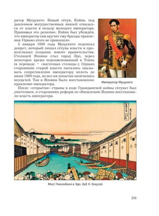235
ратор Муцухито. Новый сёгун, Кэйки, под
давлением могущественных князей отказал-
ся от власти в пользу молодого императора.
Принимая это решение, Кэйки был убеждён,
что император сам вручит ему бразды правле-
ния. Однако этого не произошло.
3 января 1868 года Муцухито подписал
декрет, который лишал сёгуна власти и про-
возглашал создание нового правительства.
Столицей Японии стал город Эдо, через
некоторое время переименованный в Токио
(в переводе – «восточная столица»). Однако
сторонники старой власти пытались оказы-
вать сопротивление императору вплоть до
июня 1869 года, но все их попытки окончились
неудачей. Так в Японии было восстановлено
правление императора.
После «открытия» страны в ходе Гражданской войны сёгунат был
уничтожен, и сторонники реформ по обновлению Японии восстанови-
ли власть императора.
Император Муцухито
Мост Нихонбаси в Эдо. Худ. К. Хокусай
 