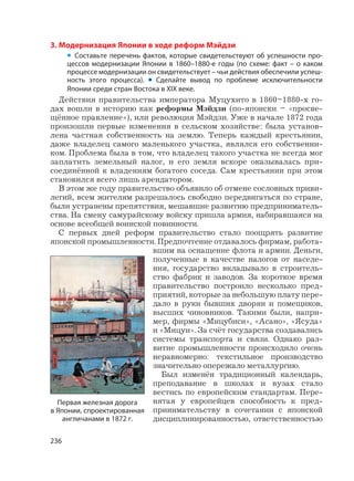 236
3. Модернизация Японии в ходе реформ Мэйдзи
• Составьте перечень фактов, которые свидетельствуют об успешности про-
цессов модернизации Японии в 1860–1880-е годы (по схеме: факт – о каком
процессе модернизации он свидетельствует – чьи действия обеспечили успеш-
ность этого процесса). • Сделайте вывод по проблеме исключительности
Японии среди стран Востока в XIX веке.
Действия правительства императора Муцухито в 1860–1880-х го-
дах вошли в историю как реформы Мэйдзи (по-японски – «просве-
щённое правление»), или революция Мэйдзи. Уже в начале 1872 года
произошли первые изменения в сельском хозяйстве: была установ-
лена частная собственность на землю. Теперь каждый крестьянин,
даже владелец самого маленького участка, являлся его собственни-
ком. Проблема была в том, что владелец такого участка не всегда мог
заплатить земельный налог, и его земля вскоре оказывалась при-
соединённой к владениям богатого соседа. Сам крестьянин при этом
становился всего лишь арендатором.
В этом же году правительство объявило об отмене сословных приви-
легий, всем жителям разрешалось свободно передвигаться по стране,
были устранены препятствия, мешавшие развитию предприниматель-
ства. На смену самурайскому войску пришла армия, набиравшаяся на
основе всеобщей воинской повинности.
С первых дней реформ правительство стало поощрять развитие
японской промышленности. Предпочтение отдавалось фирмам, работа-
вшим на оснащение флота и армии. Деньги,
полученные в качестве налогов от населе-
ния, государство вкладывало в строитель-
ство фабрик и заводов. За короткое время
правительство построило несколько пред-
приятий, которые за небольшую плату пере-
дало в руки бывших дворян и помещиков,
высших чиновников. Такими были, напри-
мер, фирмы «Мицубиси», «Асано», «Ясуда»
и «Мицуи». За счёт государства создавались
системы транспорта и связи. Однако раз-
витие промышленности происходило очень
неравномерно: текстильное производство
значительно опережало металлургию.
Был изменён традиционный календарь,
преподавание в школах и вузах стало
вестись по европейским стандартам. Пере-
нятая у европейцев способность к пред-
принимательству в сочетании с японской
дисциплинированностью, ответственностью
Первая железная дорога
в Японии, спроектированная
англичанами в 1872 г.
 