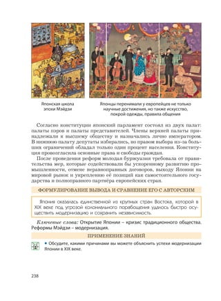 238
Согласно конституции японский парламент состоял из двух палат:
палаты пэров и палаты представителей. Члены верхней палаты при-
надлежали к высшему обществу и назначались лично императором.
В нижнюю палату депутаты избирались, но правом выбора из-за боль-
ших ограничений обладал только один процент населения. Конститу-
ция провозгласила основные права и свободы граждан.
После проведения реформ молодая буржуазия требовала от прави-
тельства мер, которые содействовали бы ускоренному развитию про-
мышленности, отмене неравноправных договоров, выходу Японии на
мировой рынок и укреплению её позиций как самостоятельного госу-
дарства и полноправного партнёра европейских стран.
ФОРМУЛИРОВАНИЕ ВЫВОДА И СРАВНЕНИЕ ЕГО С АВТОРСКИМ
Япония оказалась единственной из крупных стран Востока, которой в
XIX веке под угрозой колониального порабощения удалось быстро осу-
ществить модернизацию и сохранить независимость.
Ключевые слова: Открытие Японии – кризис традиционного общества.
Реформы Мэйдзи – модернизация.
ПРИМЕНЕНИЕ ЗНАНИЙ
• Обсудите, какими причинами вы можете объяснить успехи модернизации
Японии в XIX веке.
Японская школа
эпохи Мэйдзи
Японцы перенимали у европейцев не только
научные достижения, но также искусство,
покрой одежды, правила общения
 
