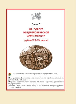239
Глава 5
НА ПОРОГЕ
ОБЩЕЧЕЛОВЕЧЕСКОЙ
ЦИВИЛИЗАЦИИ
(рубеж XIX–XX веков)
Если хотите, выберите проект или предложите свой.
Исследование. Причины роста популярности идей социализма на
рубеже XIX–XX веков.
Изделие. Подборка фото начала XX века «Приметы ускоренной
модернизации».
Действо. Игра «Что? Где? Когда?» по мотивам истории рубежа
XIX–XX веков.
 
