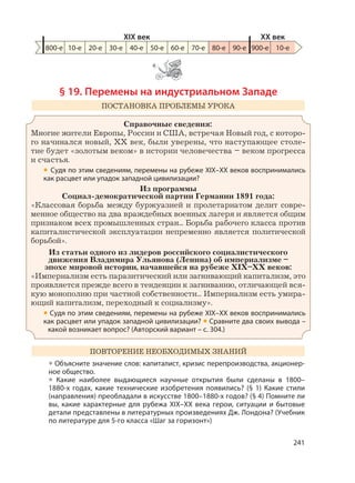241
§ 19. Перемены на индустриальном Западе
ПОСТАНОВКА ПРОБЛЕМЫ УРОКА
Справочные сведения:
Многие жители Европы, России и США, встречая Новый год, с которо-
го начинался новый, XX век, были уверены, что наступающее столе-
тие будет «золотым веком» в истории человечества – веком прогресса
и счастья.
• Судя по этим сведениям, перемены на рубеже XIX–XX веков воспринимались
как расцвет или упадок западной цивилизации?
Из программы
Социал-демократической партии Германии 1891 года:
«Классовая борьба между буржуазией и пролетариатом делит совре-
менное общество на два враждебных военных лагеря и является общим
признаком всех промышленных стран... Борьба рабочего класса против
капиталистической эксплуатации непременно является политической
борьбой».
Из статьи одного из лидеров российского социалистического
движения Владимира Ульянова (Ленина) об империализме –
эпохе мировой истории, начавшейся на рубеже XIX–XX веков:
«Империализм есть паразитический или загнивающий капитализм, это
проявляется прежде всего в тенденции к загниванию, отличающей вся-
кую монополию при частной собственности... Империализм есть умира-
ющий капитализм, переходный к социализму».
• Судя по этим сведениям, перемены на рубеже XIX–XX веков воспринимались
как расцвет или упадок западной цивилизации? • Сравните два своих вывода –
какой возникает вопрос? (Авторский вариант – с. 304.)
ПОВТОРЕНИЕ НЕОБХОДИМЫХ ЗНАНИЙ
• Объясните значение слов: капиталист, кризис перепроизводства, акционер-
ное общество.
• Какие наиболее выдающиеся научные открытия были сделаны в 1800–
1880-х годах, какие технические изобретения появились? (§ 1) Какие стили
(направления) преобладали в искусстве 1800–1880-х годов? (§ 4) Помните ли
вы, какие характерные для рубежа XIX–XX века герои, ситуации и бытовые
детали представлены в литературных произведениях Дж. Лондона? (Учебник
по литературе для 5-го класса «Шаг за горизонт»)
800-е 10-е 20-е 30-е 40-е 50-е 60-е 70-е 80-е 90-е 900-е
XIX век XX век
10-е
 