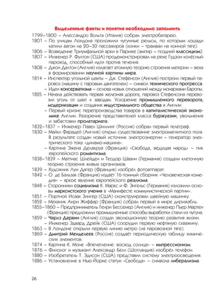 26
Выделенные факты и понятия необходимо запомнить
1799–1800 – Алессандро Вольта (Италия) собрал электробатарею.
1801 – По улицам Лондона проложили чугунные рельсы, по которым лошади
катили вагон на 20–30 пассажиров (конки – трамваи на конной тяге).
1806 – Возведение Триумфальной арки в Париже (ампир – поздний классицизм).
1807 – Инженер Р. Фултон (США) продемонстрировал на реке Гудзон колёсный
пароход, способный идти против течения.
1808 – Джон Далтон (Англия) излагает атомную теорию строения материи – веха
в формировании научной картины мира.
1814 – Инспектор угольной шахты – Дж. Стефенсон (Англия) построил первый па-
ровоз (машину с паровым двигателем) – символ технического прогресса.
– Идеи консерватизма – основа новых отношений между монархами Европы.
1825 – Начала действовать первая железная дорога, паровоз Стефенсона перево-
зил уголь от шахт к заводам. Ускорение промышленного переворота,
модернизации и создания индустриального общества в Англии.
– Первый кризис перепроизводства товаров в капиталистической эконо-
мике Англии. Разорение представителей класса буржуазии, увольнения
и забастовки пролетариата.
1832–1837 – Инженер Павел Шиллинг (Россия) собрал первый телеграф.
1830 – Майкл Фарадей (Англия) открыл существование электромагнитного поля.
В результате создан новый источник электроэнергии – генератор элек-
трического тока «динамо-машина».
– Картина Эжена Делакруа (Франция) «Свобода, ведущая народ» – пик
европейского романтизма.
1838–1839 – Маттиас Шлейден и Теодор Шванн (Германия) создали клеточную
теорию строения живых организмов.
1839 – Художник Луи Дагер (Франция) изобрёл фотоаппарат.
1842 – О. де Бальзак (Франция) издаёт 16-томный сборник «Человеческая коме-
дия» – яркое явление европейского реализма.
1848 – Сторонники социализма К. Маркс и Ф. Энгельс (Германия) изложили осно-
вы марксистского учения в «Манифесте коммунистической партии».
1851 – Портной Исаак Зингер (США) сконструировал швейную машинку.
1852 – Механик Анри Жиффар (Франция) собрал первый в мире дирижабль.
1855–1860 – Предприниматель Генри Бессемер (Англия) и инженер Пьер Мартен
(Франция) предложили промышленные способы выработки стали из чугуна.
1859 – Чарлз Дарвин (Англия) создал эволюционную теорию развития жизни.
– Инженер Эдвард Дрейк (США) соорудил первую нефтяную скважину.
1863 – В Лондоне открыли первую линию метро (на паровозной тяге).
1869 – Дмитрий Менделеев (Россия) создаёт периодическую таблицу химиче-
ских элементов.
1874 – Картина К. Моне «Впечатление: восход солнца» – импрессионизм.
1876 – Филолог и музыкант Александр Белл (Шотландия) изобрёл телефон.
1880 – Изобретатель Т. Эдисон (США) представил систему электроосвещения.
1886 – Установление в Нью-Йорке статуи «Свобода» – символа либерализма.
 