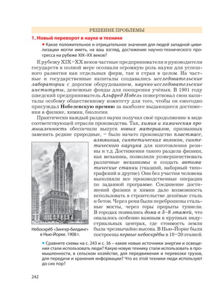 242
РЕШЕНИЕ ПРОБЛЕМЫ
1. Новый переворот в науке и технике
• Какое положительное и отрицательное значения для людей западной циви-
лизации могли иметь, на ваш взгляд, достижения научно-технического про-
гресса на рубеже XIX–XX веков?
К рубежу XIX–XX веков частные предприниматели и руководители
государств в полной мере осознали огромную роль науки для успеш-
ного развития как отдельных фирм, так и стран в целом. На част-
ные и государственные капиталы создавались исследовательские
лаборатории с дорогим оборудованием, научно-исследовательские
институты, денежные фонды для поощрения учёных. В 1901 году
шведский предприниматель Альфред Нобель пожертвовал свои капи-
талы особому общественному комитету для того, чтобы он ежегодно
присуждал Нобелевскую премию за наиболее выдающиеся достиже-
ния в физике, химии, биологии.
Практически каждый раздел науки получил своё продолжение в виде
соответствующей отрасли производства. Так, химия и химическая про-
мышленность обеспечили выпуск новых материалов, призванных
заменить редкие природные, – было начато производство пластмасс,
алюминия, синтетических волокон, синте-
тического каучука для изготовления рези-
ны и т.д. Достижения такого раздела физики,
как механика, позволили усовершенствовать
различные механизмы и создать автома-
тические станки (ткацкий, наборный типо-
графский и другие). Они без участия человека
выполняли все производственные операции
по заданной программе. Соединение дости-
жений физики и химии дало возможность
использовать в строительстве дешёвые сталь
и бетон. Через реки были переброшены сталь-
ные мосты, через горы прорыты туннели.
В городах появились дома в 5–8 этажей, что
оказалось особенно важным в крупных инду-
стриальных центрах, где стоимость земли
была чрезвычайно высока. В Нью-Йорке были
построены первые небоскрёбы в 10–20 этажей.
Небоскрёб «Зингер-билдинг»
в Нью-Йорке. 1908 г.
• Сравните схемы на с. 243 и с. 36 – какие новые источники энергии и освеще-
ния стали использовать люди? Какую новую технику стали использовать в про-
мышленности, в сельском хозяйстве, для передвижения и перевозки грузов,
для передачи и хранения информации? Что из этой техники люди используют
до сих пор?
 
