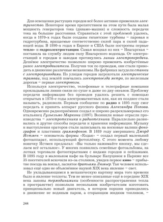 244
Для освещения растущих городов всё более активно применяли элек-
тричество. Некоторое время препятствием на этом пути была малая
мощность генераторов тока (динамо-машин) и сложность передачи
тока на большие расстояния. Справиться с этой проблемой удалось,
когда в 1870-х годах были созданы гигантские турбины – паровая и
гидротурбина, вращаемые соответственно силой пара и силой пада-
ющей воды. В 1890-х годах в Европе и США были построены первые
тепло- и гидроэлектростанции. Самая мощная из них – Ниагарская –
поставила на службу людям силу Ниагарского водопада. От электро-
станций к городам и заводам протянулись линии электропередачи.
Дешёвое электричество позволило широко применять изобретённые
ранее электродвигатели. Получив ток по проводам, они стали приво-
дить в движение различные механизмы. На фабриках загудели станки
с электроприводами. По улицам городов загрохотали электрические
трамваи, под землёй помчались электропоезда метро, по железным
дорогам – первые электровозы.
Используя электричество, телефонные и телеграфные компании
прокладывали линии связи по суше и даже по дну океанов. Проблему
передачи информации без проводов удалось решить с помощью
открытых в 1870-е годы электромагнитных или, как их позднее стали
называть, радиоволн. Первым сообщение по радио в 1895 году смог
передать и принять аппарат русского физика Александра Попова.
Одновременно радиоприёмник создал и широко разрекламировал его
итальянец Гульельмо Маркони (1897). Возникли новые отрасли про-
изводства – электротехника и радиотехника. Параллельно разви-
вались и другие способы передачи и хранения информации. Музыку
и выступления ораторов стали записывать на восковые валики фоно-
графов и пластинки граммофонов. В 1889 году американец Джорд
Истмен – основатель фирмы «Кодак» – создал первый маленький
фотоаппарат, использующий фотоплёнку. С этого момента любому
новичку Истмен предлагал: «Вы только нажимайте кнопку, мы сде-
лаем всё остальное». У многих появились семейные фотоальбомы, на
лотках торговали фотооткрытками с видами городов и пейзажами.
В 1895 году в маленьком кафе на бульваре Капуцинок в Париже все
35 посетителей вскочили из-за столиков, увидев первое кино – прибы-
тие поезда на вокзал, заснятое братьями Люмьер. Так человек исполь-
зовал ещё одно не объяснённое наукой XIX века явление – свет.
Не укладывающимся в механическую картину мира того времени
было и явление теплоты. Тем не менее описанные ещё в середине XIX
века законы термодинамики (особенности распространения тепла
в пространстве) позволили нескольким изобретателям изготовить
принципиально новый двигатель, в котором поршни приводились
в движение не водяным паром, а сгорающим жидким топливом, –
 
