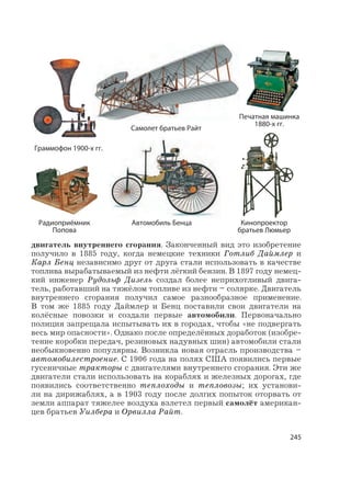 245
двигатель внутреннего сгорания. Законченный вид это изобретение
получило в 1885 году, когда немецкие техники Готлиб Даймлер и
Карл Бенц независимо друг от друга стали использовать в качестве
топлива вырабатываемый из нефти лёгкий бензин. В 1897 году немец-
кий инженер Рудольф Дизель создал более неприхотливый двига-
тель, работавший на тяжёлом топливе из нефти – солярке. Двигатель
внутреннего сгорания получил самое разнообразное применение.
В том же 1885 году Даймлер и Бенц поставили свои двигатели на
колёсные повозки и создали первые автомобили. Первоначально
полиция запрещала испытывать их в городах, чтобы «не подвергать
весь мир опасности». Однако после определённых доработок (изобре-
тение коробки передач, резиновых надувных шин) автомобили стали
необыкновенно популярны. Возникла новая отрасль производства –
автомобилестроение. С 1906 года на полях США появились первые
гусеничные тракторы с двигателями внутреннего сгорания. Эти же
двигатели стали использовать на кораблях и железных дорогах, где
появились соответственно теплоходы и тепловозы; их установи-
ли на дирижаблях, а в 1903 году после долгих попыток оторвать от
земли аппарат тяжелее воздуха взлетел первый самолёт американ-
цев братьев Уилбера и Орвилла Райт.
Автомобиль Бенца
Самолет братьев Райт
Граммофон 1900-х гг.
Кинопроектор
братьев Люмьер
Печатная машинка
1880-х гг.
Радиоприёмник
Попова
 