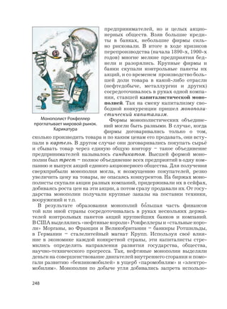 248
предпринимателей, но и целых акцио-
нерных обществ. Взяв большие креди-
ты в банках, небольшие фирмы силь-
но рисковали. В итоге в ходе кризисов
перепроизводства (начала 1890-х, 1900-х
годов) многие мелкие предприятия бед-
нели и разорялись. Крупные фирмы и
банки скупали контрольные пакеты их
акций, и со временем производство боль-
шей доли товара в какой-либо отрасли
(нефтедобыче, металлургии и других)
сосредоточивалось в руках одной компа-
нии, ставшей капиталистической моно-
полией. Так на смену капитализму сво-
бодной конкуренции пришел монополи-
стический капитализм.
Формы монополистических объедине-
ний могли быть разными. В случае, когда
фирмы договаривались только о том,
сколько производить товара и по каким ценам его продавать, они всту-
пали в картель. В другом случае они договаривались покупать сырьё
и сбывать товар через единую общую контору – такое объединение
предпринимателей называлось синдикатом. Высшей формой моно-
полии был трест – полное объединение всех предприятий в одну ком-
панию и выпуск акций единого акционерного общества. Для получения
сверхприбыли монополия могла, к возмущению покупателей, резко
увеличить цену на товары, не опасаясь конкурентов. На биржах моно-
полисты скупали акции разных компаний, придерживали их в сейфах,
добиваясь роста цен на эти акции, а потом сразу продавали их. От госу-
дарства монополии получали крупные заказы на поставки техники,
вооружений и т.п.
В результате образования монополий б
,
ольшая часть финансов
той или иной страны сосредоточивалась в руках нескольких держа-
телей контрольных пакетов акций крупнейших банков и компаний.
В США выделялись «нефтяные короли» Рокфеллеры и «стальные коро-
ли» Морганы, во Франции и Великобритании – банкиры Ротшильды,
в Германии – сталелитейный магнат Крупп. Используя своё влия-
ние в экономике каждой конкретной страны, эти капиталисты стре-
мились определять направления развития государства, общества,
научно-технического прогресса. Так, нефтяные монополии выделяли
деньги на совершенствование двигателей внутреннего сгорания и помо-
гали развитию «бензиномобилей» в ущерб «паромобилям» и «электро-
мобилям». Монополии по добыче угля добивались запрета использо-
Монополист Рокфеллер
проглатывает мировой рынок.
Карикатура
 