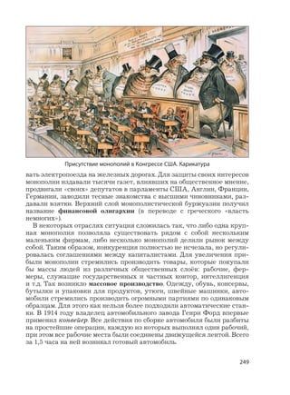 249
вать электропоезда на железных дорогах. Для защиты своих интересов
монополии издавали тысячи газет, влиявших на общественное мнение,
продвигали «своих» депутатов в парламенты США, Англии, Франции,
Германии, заводили тесные знакомства с высшими чиновниками, раз-
давали взятки. Верхний слой монополистической буржуазии получил
название финансовой олигархии (в переводе с греческого «власть
немногих»).
В некоторых отраслях ситуация сложилась так, что либо одна круп-
ная монополия позволяла существовать рядом с собой нескольким
маленьким фирмам, либо несколько монополий делили рынок между
собой. Таким образом, конкуренция полностью не исчезала, но регули-
ровалась соглашениями между капиталистами. Для увеличения при-
были монополии стремились производить товары, которые покупали
бы массы людей из различных общественных слоёв: рабочие, фер-
меры, служащие государственных и частных контор, интеллигенция
и т.д. Так возникло массовое производство. Одежду, обувь, консервы,
бутылки и упаковки для продуктов, утюги, швейные машинки, авто-
мобили стремились производить огромными партиями по одинаковым
образцам. Для этого как нельзя более подходили автоматические стан-
ки. В 1914 году владелец автомобильного завода Генри Форд впервые
применил конвейер. Все действия по сборке автомобиля были разбиты
на простейшие операции, каждую из которых выполнял один рабочий,
при этом все рабочие места были соединены движущейся лентой. Всего
за 1,5 часа на ней возникал готовый автомобиль.
Присутствие монополий в Конгрессе США. Карикатура
 