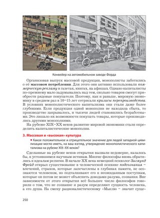 250
Организовав выпуск массовой продукции, монополисты заботились
о её массовом потреблении. Для этого они активно использовали ком-
мерческую рекламу в газетах, книгах, на афишах. Однако капиталисты
по-прежнему мало задумывались над тем, сколько товаров смогут при-
обрести рядовые покупатели. Поэтому, как и раньше, мировую эконо-
мику в среднем раз в 10–15 лет сотрясали кризисы перепроизводства.
В условиях монополистического капитализма они стали даже более
глубокими. Если продукция одной монополии не находила сбыта, то
производство закрывалось, и тысячи людей становились безработны-
ми. Это лишало их возможности покупать товары, которые производи-
лись другими монополиями.
На рубеже XIX–XX веков развитие мировой экономики стали опре-
делять капиталистические монополии.
3. Массовая и «высокая» культура
• Какое положительное и отрицательное значение для людей западной циви-
лизации могло иметь, на ваш взгляд, утверждение монополистического капи-
тализма на рубеже XIX–XX веков?
Сделанные на рубеже веков открытия вызвали недоверие, казалось
бы, к устоявшимся научным истинам. Многие философы вновь обрати-
лись к идеалам религии. В начале XX века немецкий психолог Зигмунд
Фрейд открыл существование в человеческой психике подсознания –
влечений, страхов, которые запечатлены в глубинах памяти, не осо-
знаются человеком, но подталкивают его к неожиданным поступкам,
которые он потом не может объяснить доводами разума, сознания. Вне
зависимости от этого открытия всё большее число философов гово-
рили о том, что не сознание и разум определяют сущность человека,
а его душа. На смену рационалистическому «Мыслю – значит суще-
Конвейер на автомобильном заводе Форда
 
