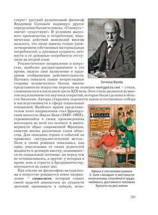 251
ствую!» русский религиозный философ
Владимир Соловьёв выдвинул другое
определениебытиячеловека:«Стыжусь–
значит существую!» В условиях массо-
вого производства и потребления, хищ-
нических действий монополий многим
казалось, что люди заняты только удов-
летворением собственных материальных
потребностей, а духовная сущность лич-
ности и её духовные потребности отсту-
пили на второй план.
Реалистическое направление в искус-
стве, наиболее распространённое в это
время, видело своё назначение в прав-
дивом отображении действительности.
Пытаясь показать самые неприглядные
стороны человеческого бытия, многие
представители искусства перешли на позиции натурализма – стиля,
сложившегося в последней трети XIX века. Этот стиль развился во мно-
гом под влиянием тех научных открытий, которые были сделаны в обла-
сти биологии. Авторы старались перенести закон естественного отбора
и наследственности в сферу социальных
отношений. Наиболее ярким представи-
телем этого направления стал француз-
ский писатель Эмиль Золя (1840–1902),
стремившийся в своих произведениях
воссоздать во всей его полноте и много-
мерности образ современной Франции,
охватив жизнь различных слоев обще-
ства. Для описания героев и событий он
применял «натуралистический метод».
Золя в своих романах показывал, как
одни, унаследовав от своих родителей
жадность и деловую хватку, поднимают-
ся по социальной лестнице, ни перед чем
не останавливаясь, а другие, у которых в
крови лень и страсть к бродяжничеству,
опускаются на самое дно.
Как отклик на философию натурализ-
ма в искусстве рождается новое направ-
ление – символизм, который ставит
своей задачей докопаться до сущности
явлений, проникнуть в тайную, непо-
Зигмунд Фрейд
Афиша к постановке романа
Э. Золя «Западня» о жестокости
капитализма, способного трудо-
любивого, достойного человека
бросить на дно жизни
 
