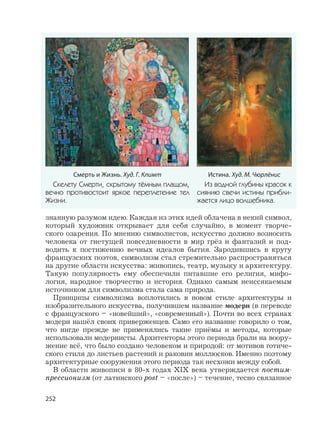 252
знанную разумом идею. Каждая из этих идей облачена в некий символ,
который художник открывает для себя случайно, в момент творче-
ского озарения. По мнению символистов, искусство должно возносить
человека от гнетущей повседневности в мир грёз и фантазий и под-
водить к постижению вечных идеалов бытия. Зародившись в кругу
французских поэтов, символизм стал стремительно распространяться
на другие области искусства: живопись, театр, музыку и архитектуру.
Такую популярность ему обеспечили питавшие его религия, мифо-
логия, народное творчество и история. Однако самым неиссякаемым
источником для символизма стала сама природа.
Принципы символизма воплотились в новом стиле архитектуры и
изобразительного искусства, получившем название модерн (в переводе
с французского – «новейший», «современный»). Почти во всех странах
модерн нашёл своих приверженцев. Само его название говорило о том,
что нигде прежде не применялись такие приёмы и методы, которые
использовали модернисты. Архитекторы этого периода брали на воору-
жение всё, что было создано человеком и природой: от мотивов готиче-
ского стиля до листьев растений и раковин моллюсков. Именно поэтому
архитектурные сооружения этого периода так несхожи между собой.
В области живописи в 80-х годах XIX века утверждается постим-
прессионизм (от латинского post – «после») – течение, тесно связанное
Истина. Худ. М. Чюрлёнис
Из водной глубины красок к
сиянию свечи истины прибли-
жается лицо волшебника.
Смерть и Жизнь. Худ. Г. Климт
Скелету Смерти, скрытому тёмным плащом,
вечно противостоит яркое переплетение тел
Жизни.
 