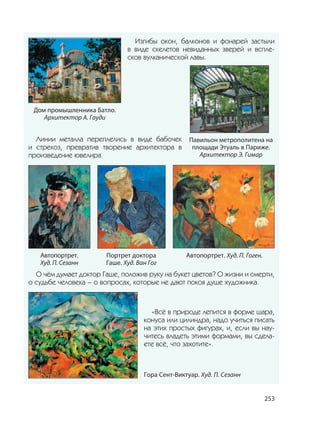 253
Изгибы окон, балконов и фонарей застыли
в виде скелетов невиданных зверей и вспле-
сков вулканической лавы.
Линии металла переплелись в виде бабочек
и стрекоз, превратив творение архитектора в
произведение ювелира.
Автопортрет.
Худ. П. Сезанн
Автопортрет. Худ. П. Гоген.Портрет доктора
Гаше. Худ. Ван Гог
О чём думает доктор Гаше, положив руку на букет цветов? О жизни и смерти,
о судьбе человека – о вопросах, которые не дают покоя душе художника.
«Всё в природе лепится в форме шара,
конуса или цилиндра, надо учиться писать
на этих простых фигурах, и, если вы нау-
читесь владеть этими формами, вы сдела-
ете всё, что захотите».
Гора Сент-Виктуар. Худ. П. Сезанн
Дом промышленника Батло.
Архитектор А. Гауди
Павильон метрополитена на
площади Этуаль в Париже.
Архитектор Э. Гимар
 
