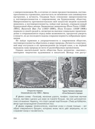 254
с импрессионизмом. Но, в отличие от своих предшественников, постим-
прессионисты стремились запечатлеть не мгновение или сиюминутное
настроение, а вечность. Сходным было отношение импрессионистов
и постимпрессионистов к современному им буржуазному обществу.
Импрессионисты противопоставляли своё искусство модной салонной
живописи, а постимпрессионисты, пойдя ещё дальше, отрицали новый
буржуазный образ жизни. Знаменитые живописцы Поль Гоген (1848–
1903), Винсент Ван Гог (1853–1890), Поль Сезанн (1839–1906)
порвали со своей средой и, несмотря на высокое социальное происхож-
дение и открывавшиеся перед ними возможности, предпочли умереть
в нищете, но до последнего вздоха сохраняя верность избранным прин-
ципам.
Не найдя гармонии и упорядоченности в современном обществе,
постимпрессионисты обратились к миру природы. Личность и внутрен-
ний мир отступали в их произведениях на второй план, а на первый
выходила сама природа во всех её разнообразных проявлениях.
Однако значительной части общества было непонятно «высокое»,
элитарное творчество художников и писателей. Между тем расту-
Открытие первых
Олимпийских игр 1896 г. Афины
Чарли Чаплин в фильме
«Огни большого города»
К фото слева: «Телеграф, железные дороги, телефон, страстные научные
поиски, выставки сделали для мира на планете больше, чем все дипломатиче-
ские соглашения. Надеюсь, что спорт сделает ещё больше» (Пьер де Кубертен,
автор идеи возрождения Олимпийских игр).
К фото справа: Шляпа-котелок, короткие усики и утиная походка – вот
образ отверженного бродяги, которому жизнь часто даёт затрещины, но он
сохраняет юмор и человечность.
 