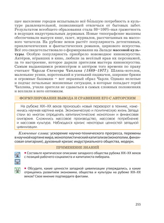 255
щее население городов испытывало всё б
,
ольшую потребность в куль-
туре развлекательной, позволяющей отвлечься от бытовых забот.
Результатом всеобщего образования стала 80–100%-ная грамотность
в ведущих индустриальных державах. Новые типографские машины
обеспечивали выпуск книг, газет, журналов, рассчитанных на массо-
вого читателя. На рубеже веков растёт популярность детективных,
приключенческих и фантастических романов, циркового искусства.
Всё это свидетельствовало о формировании на Западе массовой куль-
туры. Особую популярность приобрело новомодное киноискусство.
Актёров, игравших в кино, любили за весёлый нрав их персонажей,
за то настроение, которое дарили зрителям мастера киноискусства.
Самым выдающимся режиссёром и актёром того времени по праву
считают Чарлза Спенсера Чаплина (1889–1977). Шляпа-котелок,
маленькие усики, коротенький и узенький пиджачок, широкие брюки
и огромные башмаки – вот экранный образ Чарли. Однако нелепые
и подчас печальные жизненные ситуации, в которые попадает герой
Чаплина, учили зрителя не сдаваться в самых сложных положениях
и вселяли в него оптимизм.
ФОРМУЛИРОВАНИЕ ВЫВОДА И СРАВНЕНИЕ ЕГО С АВТОРСКИМ
На рубеже XIX–XX веков произошёл новый переворот в технике, изме-
нилась научная картина мира. Экономическую и политическую жизнь Запада
стали во многом определять капиталистические монополии и финансовая
олигархия. Сложились массовое производство, массовое потребление
и массовая культура. Наблюдался кризис некоторых ценностей западной
цивилизации.
Ключевые слова: ускорение научно-технического прогресса, перемены
внаучнойкартинемира,монополистическийкапитализм(монополии,финан-
совая олигархия), духовный кризис индустриального общества, модерн.
ПРИМЕНЕНИЕ ЗНАНИЙ
• Составьте критическое описание западного общества рубежа XIX–XX веков
с позиций рабочего-социалиста и капиталиста-либерала.
• Обсудите, какие ценности западной цивилизации утверждались, а какие
отрицались развитием экономики, общества и культуры на рубеже XIX–XX
веков? Свое мнение подтвердите фактами.
 
