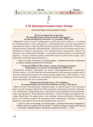 256
§ 20. Демократизация стран Запада
ПОСТАНОВКА ПРОБЛЕМЫ УРОКА
Из речи министра торговли
Великобритании Дэвида Ллойд-Джорджа –
на предвыборном митинге 11 октября 1906 года:
«Здравый смысл велит либералам и рабочим идти вместе... а отнюдь
не загромождать путь прогресса... останавливаясь на нём группами и
препираясь друг с другом. Нам нужно содействие рабочих, чтобы дать
направление политике либерализма... Если бы по истечении срока пре-
бывания у власти оказалось, что либеральный парламент ничего не
сделал для серьёзной борьбы с неудовлетворительным положением
народа... тогда в нашей стране действительно поднялся бы крик, тре-
бующий создания новой партии...»
• Судя по этому источнику, что происходило с демократическими порядками
в странах Запада на рубеже XIX–XX веков?
Сенатор США Р. Петтигру о двух основных партиях,
борющихся за власть в государстве (1908 год):
«Различия между партиями не носят принципиального характера.
Я ясно видел, что обе партии вдохновляются собственническими инте-
ресами эксплуататоров и что спор между ними шёл, собственно, о том,
кому занимать должности, раздавать милости и собирать бесчислен-
ные миллионы на цели компании».
Американский писатель Л. Стеффенс
об управлении штатом Род-Айленд в начале XX века:
«Фактически бессменным губернатором и диктатором Род-Айленда
был слепой генерал Брэйтон. Он управлял законодательным собрани-
ем... Компании, объединив весь городской и загородный электротранс-
порт под фирмой "Род-Айленд компани", стали новыми деловыми бос-
сами Брэйтона. За ними шли... все вообще отрасли бизнеса. Каждому
было что-нибудь нужно. За сравнительно скромный "гонорар" генерал
Брэйтон оказывал им всем разнообразные услуги».
• Судя по этим источникам, что происходит с демократическими порядками в
странах Запада на рубеже XIX–XX веков? • Сравните вывод о судьбе демократии
на Западе и сформулируйте проблему (авторский вариант – с. 304).
800-е 10-е 20-е 30-е 40-е 50-е 60-е 70-е 80-е 90-е 900-е
XIX век XX век
10-е
 