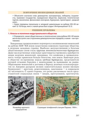 257
ПОВТОРЕНИЕ НЕОБХОДИМЫХ ЗНАНИЙ
• Объясните значение слов: демократия, консерваторы, либералы, социали-
сты, правовое государство, гражданское общество, марксизм, политическая
партия, монополии, финансовая олигархия, буржуазия, пролетариат, средний
класс.
• Какие перемены произошли в западной цивилизации на рубеже XIX–XX ве-
ков? (§ 19) Когда, кем и с какой целью был создан I Интернационал? (§ 3)
РЕШЕНИЕ ПРОБЛЕМЫ
1. Классы и политики индустриального общества
• Определите, какие общественные и политические силы рубежа XIX–XX веков
могли выступить как сторонники демократических порядков, а какие – как про-
тивники.
Завершение промышленного переворота и возникновение монополий
на рубеже XIX–XX веков существенно изменили структуру общества
в ведущих западных странах. Наиболее могущественным и богатым
общественным слоем стала крупная монополистическая буржуазия.
Даже наследственные земельные аристократы стремились приобрести
акции ведущих монополий, признавая, что вложения в промышлен-
ность теперь приносили больше богатства, чем земля. Заметную роль
в обществе по-прежнему играла средняя буржуазия, представители
которой отчаянно боролись с монополиями за выживание на рынке.
Образование монополий и доставка в Европу дешёвых сельхозпродук-
тов из Америки разоряли мелких самостоятельных хозяев (мелкую
буржуазию) – крестьян, ремесленников, лавочников – и сокращали
их численность. С одной стороны, это резко увеличивало число пред-
ставителей социальных низов – нищих, преступников, проституток.
Конвейер крупного
предприятия
Служащие телефонной станции Парижа. 1904 г.
 