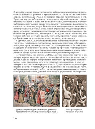 258
С другой стороны, росла численность наёмных промышленных и сель-
скохозяйственных рабочих – пролетариев. Их общая доля в населении
Европы доходила до 1/3, а в некоторых странах приближалась к 1/2.
При этом внутри рабочего класса выделялись беднейшие слои – люди,
жившие в лачугах и подвалах на жалкие гроши, и обеспеченные слои –
работники, получавшие приличную зарплату и имевшие возможность
снимать хорошие квартиры. В то же время монополистическим компа-
ниям требовалось всё больше наёмных служащих, владеющих различ-
ными интеллектуальными профессиями: организаторов производства,
банковских работников, инженеров. С каждым годом возникало всё
больше рабочих мест для врачей, учителей, юристов. Таким образом,
средний класс не только не исчезал, но даже увеличивался.
К рубежу XIX–XX веков практически в каждой европейской стране
уже существовали конституционные законы, парламенты, избиратель-
ные права, гражданское равенство. Интересы разных слоёв населения
защищали политические партии, газеты, профсоюзы. Фактически это
означало, что в ходе модернизации начали воплощаться в жизнь либе-
ральные идеи о гражданском обществе и правовом государстве.
Неудивительно, что именно либеральные по идеологии партии и их
лидеры играли ведущие роли в политической жизни западных госу-
дарств. Однако внутри либеральных движений происходило размеже-
вание. Одни защищали интересы крупных монополистов, а другие –
интересы широких слоёв среднего класса. Существенные перемены про-
изошли и среди консерваторов. Большинство из них признали часть
либеральных ценностей: свободу личности, рыночную экономику, равен-
ство гражданских прав, участие населения в управлении государством.
Демонстрация лондонских женщин,требующих
предоставления им избирательных прав. 1908 г.
«На страже рейха».
Немецкая открытка
 