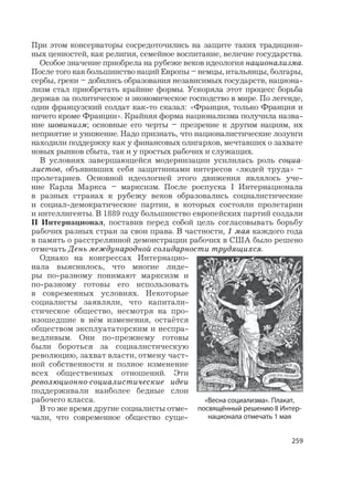 259
При этом консерваторы сосредоточились на защите таких традицион-
ных ценностей, как религия, семейное воспитание, величие государства.
Особое значение приобрела на рубеже веков идеология национализма.
После того как большинство наций Европы – немцы, итальянцы, болгары,
сербы, греки – добились образования независимых государств, национа-
лизм стал приобретать крайние формы. Ускоряла этот процесс борьба
держав за политическое и экономическое господство в мире. По легенде,
один французский солдат как-то сказал: «Франция, только Франция и
ничего кроме Франции». Крайняя форма национализма получила назва-
ние шовинизм; основные его черты – презрение к другим нациям, их
неприятие и унижение. Надо признать, что националистические лозунги
находили поддержку как у финансовых олигархов, мечтавших о захвате
новых рынков сбыта, так и у простых рабочих и служащих.
В условиях завершающейся модернизации усилилась роль социа-
листов, объявивших себя защитниками интересов «людей труда» –
пролетариев. Основной идеологией этого движения являлось уче-
ние Карла Маркса – марксизм. После роспуска I Интернационала
в разных странах к рубежу веков образовались социалистические
и социал-демократические партии, в которых состояли пролетарии
и интеллигенты. В 1889 году большинство европейских партий создали
II Интернационал, поставив перед собой цель согласовывать борьбу
рабочих разных стран за свои права. В частности, 1 мая каждого года
в память о расстрелянной демонстрации рабочих в США было решено
отмечать День международной солидарности трудящихся.
Однако на конгрессах Интернацио-
нала выяснилось, что многие лиде-
ры по-разному понимают марксизм и
по-разному готовы его использовать
в современных условиях. Некоторые
социалисты заявляли, что капитали-
стическое общество, несмотря на про-
изошедшие в нём изменения, остаётся
обществом эксплуататорским и неспра-
ведливым. Они по-прежнему готовы
были бороться за социалистическую
революцию, захват власти, отмену част-
ной собственности и полное изменение
всех общественных отношений. Эти
революционно-социалистические идеи
поддерживали наиболее бедные слои
рабочего класса.
В то же время другие социалисты отме-
чали, что современное общество суще-
«Весна социализма». Плакат,
посвящённый решению II Интер-
национала отмечать 1 мая
 