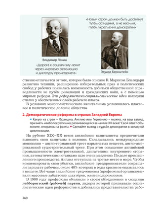 260
ственно отличается от того, которое было описано К. Марксом. Благодаря
развитию техники, расширению избирательных прав и политических
свобод у рабочих появилась возможность добиться общественной спра-
ведливости не путём революций и гражданских войн, а с помощью
мирных реформ. Эти реформистско-социалистические идеи находили
отклик у обеспеченных слоёв рабочего класса.
В условиях монополистического капитализма усложнилось классо-
вое и политическое деление общества.
2. Демократические реформы в странах Западной Европы
• Какую из стран – Францию, Англию или Германию – можно, на ваш взгляд,
признать наиболее успешно развивающейся в начале XX века? Свой ответ объ-
ясните, опираясь на факты. • Сделайте вывод о судьбе демократии в западной
цивилизации.
На рубеже XIX–XX веков английские капиталисты предпочитали
вывозить свои капиталы в колонии. Складывались международные
монополии – англо-германский трест взрывчатых веществ, англо-аме-
риканский судостроительный трест. При этом оснащение английской
промышленности электротехникой, двигателями внутреннего сгора-
ния, автоматическими станками шло очень медленно. По доле промыш-
ленного производства Англия отступила на третье место в мире. Чтобы
компенсировать свои убытки, английские предприниматели сокраща-
ли зарплату рабочим, около 40% которых в годы кризисов оказывалось
в нищете. Всё чаще английские тред-юнионы (профсоюзы) организовы-
вали массовые забастовки шахтёров, железнодорожников.
В 1900 году профсоюзы объявили о своем объединении и создании
лейбористской (рабочей) партии, лидеры которой признавали социа-
листические идеи реформистов и добивались представительства рабо-
Владимир Ленин
«Дорога к социализму лежит
через мировую революцию
и диктатуру пролетариата» Эдуард Бернштейн
«Новый строй должен быть достигнут
путём созидания, а не насилия,
путём укрепления демократии»
 