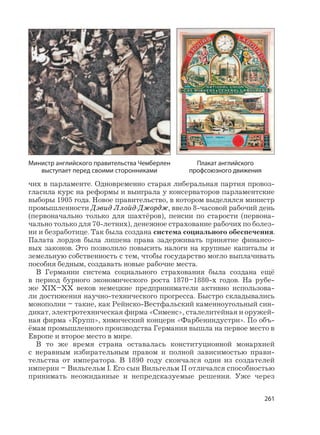 261
чих в парламенте. Одновременно старая либеральная партия провоз-
гласила курс на реформы и выиграла у консерваторов парламентские
выборы 1905 года. Новое правительство, в котором выделялся министр
промышленности Дэвид Ллойд-Джордж, ввело 8-часовой рабочий день
(первоначально только для шахтёров), пенсии по старости (первона-
чально только для 70-летних), денежное страхование рабочих по болез-
ни и безработице. Так была создана система социального обеспечения.
Палата лордов была лишена права задерживать принятие финансо-
вых законов. Это позволило повысить налоги на крупные капиталы и
земельную собственность с тем, чтобы государство могло выплачивать
пособия бедным, создавать новые рабочие места.
В Германии система социального страхования была создана ещё
в период бурного экономического роста 1870–1880-х годов. На рубе-
же XIX–XX веков немецкие предприниматели активно использова-
ли достижения научно-технического прогресса. Быстро складывались
монополии – такие, как Рейнско-Вестфальский каменноугольный син-
дикат, электротехническая фирма «Сименс», сталелитейная и оружей-
ная фирма «Крупп», химический концерн «Фарбениндустри». По объ-
ёмам промышленного производства Германия вышла на первое место в
Европе и второе место в мире.
В то же время страна оставалась конституционной монархией
с неравным избирательным правом и полной зависимостью прави-
тельства от императора. В 1890 году скончался один из создателей
империи – Вильгельм I. Его сын Вильгельм II отличался способностью
принимать неожиданные и непредсказуемые решения. Уже через
Министр английского правительства Чемберлен
выступает перед своими сторонниками
Плакат английского
профсоюзного движения
 