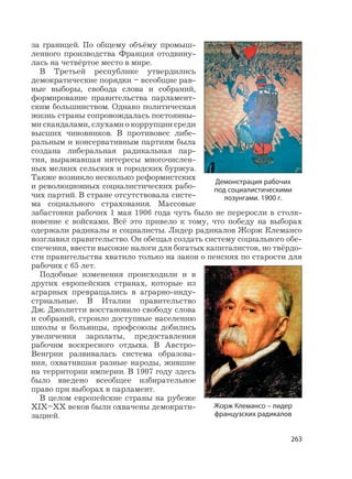 263
за границей. По общему объёму промыш-
ленного производства Франция отодвину-
лась на четвёртое место в мире.
В Третьей республике утвердились
демократические порядки – всеобщие рав-
ные выборы, свобода слова и собраний,
формирование правительства парламент-
ским большинством. Однако политическая
жизнь страны сопровождалась постоянны-
ми скандалами, слухами о коррупции среди
высших чиновников. В противовес либе-
ральным и консервативным партиям была
создана либеральная радикальная пар-
тия, выражавшая интересы многочислен-
ных мелких сельских и городских буржуа.
Также возникло несколько реформистских
и революционных социалистических рабо-
чих партий. В стране отсутствовала систе-
ма социального страхования. Массовые
забастовки рабочих 1 мая 1906 года чуть было не переросли в столк-
новение с войсками. Всё это привело к тому, что победу на выборах
одержали радикалы и социалисты. Лидер радикалов Жорж Клемансо
возглавил правительство. Он обещал создать систему социального обе-
спечения, ввести высокие налоги для богатых капиталистов, но твёрдо-
сти правительства хватило только на закон о пенсиях по старости для
рабочих с 65 лет.
Подобные изменения происходили и в
других европейских странах, которые из
аграрных превращались в аграрно-инду-
стриальные. В Италии правительство
Дж. Джолитти восстановило свободу слова
и собраний, строило доступные населению
школы и больницы, профсоюзы добились
увеличения зарплаты, предоставления
рабочим воскресного отдыха. В Австро-
Венгрии развивалась система образова-
ния, охватившая разные народы, жившие
на территории империи. В 1907 году здесь
было введено всеобщее избирательное
право при выборах в парламент.
В целом европейские страны на рубеже
XIX–XX веков были охвачены демократи-
зацией.
Жорж Клемансо – лидер
французских радикалов
Демонстрация рабочих
под социалистическими
лозунгами. 1900 г.
 
