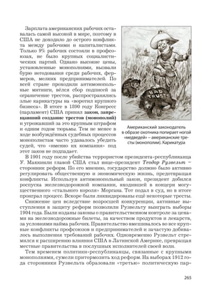265
Зарплата американских рабочих оста-
валась самой высокой в мире, поэтому в
США не доходило до острого конфлик-
та между рабочими и капиталистами.
Только 9% рабочих состояли в профсо-
юзах, не было крупных социалисти-
ческих партий. Однако высокие цены,
установленные монополиями, вызвали
бурю негодования среди рабочих, фер-
меров, мелких предпринимателей. По
всей стране проходили антимонополь-
ные митинги, вёлся сбор подписей за
ограничение трестов, распространялись
злые карикатуры на «воротил крупного
бизнеса». В итоге в 1890 году Конгресс
(парламент) США принял закон, запре-
щавший создание трестов (монополий)
и угрожавший за это крупным штрафом
и одним годом тюрьмы. Тем не менее в
ходе возбуждённых судебных процессов
монополистам часто удавалось убедить
судей, что «именно их компания» под
этот закон не подпадает.
В 1901 году после убийства террористом президента-республиканца
У. Маккинли главой США стал вице-президент Теодор Рузвельт –
сторонник реформ. По его мнению, государство должно было активно
регулировать общественную и экономическую жизнь, предотвращая
конфликты. Используя антимонопольный закон, президент добился
роспуска железнодорожной компании, входившей в концерн могу-
щественного «стального короля» Моргана. Тот подал в суд, но в итоге
проиграл процесс. Вскоре были ликвидированы ещё некоторые тресты.
Снижение цен вследствие возросшей конкуренции, активные вы-
ступления в защиту реформ позволили Рузвельту выиграть выборы
1904 года. Были изданы законы о правительственном контроле за цена-
ми на железнодорожные билеты, за качеством продуктов и лекарств,
за условиями найма рабочих. Правительство вмешивалось во все круп-
ные конфликты профсоюзов и предпринимателей и зачастую добива-
лось выполнения требований рабочих. Одновременно Рузвельт стре-
мился к расширению влияния США в Латинской Америке, превращая
местные правительства в послушных исполнителей своей воли.
Тем временем политики-республиканцы, связанные с крупными
монополиями, сумели притормозить ход реформ. На выборах 1912 го-
да сторонники Рузвельта образовали «третью» политическую пар-
Американский законодатель
в образе охотника попирает ногой
«медведей» – американские тре-
сты (монополии). Карикатура
 