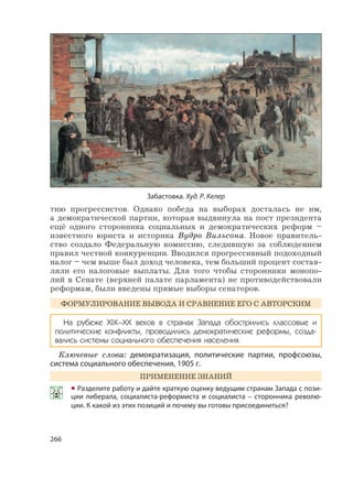 266
тию прогрессистов. Однако победа на выборах досталась не им,
а демократической партии, которая выдвинула на пост президента
ещё одного сторонника социальных и демократических реформ –
известного юриста и историка Вудро Вильсона. Новое правитель-
ство создало Федеральную комиссию, следившую за соблюдением
правил честной конкуренции. Вводился прогрессивный подоходный
налог – чем выше был доход человека, тем больший процент состав-
ляли его налоговые выплаты. Для того чтобы сторонники монопо-
лий в Сенате (верхней палате парламента) не противодействовали
реформам, были введены прямые выборы сенаторов.
ФОРМУЛИРОВАНИЕ ВЫВОДА И СРАВНЕНИЕ ЕГО С АВТОРСКИМ
На рубеже XIX–XX веков в странах Запада обострились классовые и
политические конфликты, проводились демократические реформы, созда-
вались системы социального обеспечения населения.
Ключевые слова: демократизация, политические партии, профсоюзы,
система социального обеспечения, 1905 г.
ПРИМЕНЕНИЕ ЗНАНИЙ
• Разделите работу и дайте краткую оценку ведущим странам Запада с пози-
ции либерала, социалиста-реформиста и социалиста – сторонника револю-
ции. К какой из этих позиций и почему вы готовы присоединиться?
Забастовка. Худ. Р. Келер
 