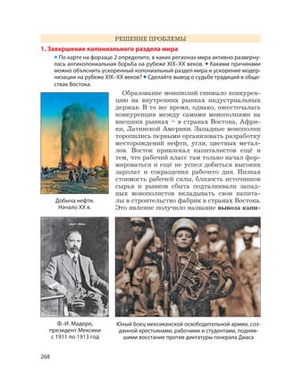 268
РЕШЕНИЕ ПРОБЛЕМЫ
1. Завершение колониального раздела мира
• По карте на форзаце 2 определите, в каких регионах мира активно разверну-
лась антиколониальная борьба на рубеже XIX–XX веков. • Какими причинами
можно объяснить ускоренный колониальный раздел мира и ускорение модер-
низации на рубеже XIX–XX веков? • Сделайте вывод о судьбе традиций в обще-
ствах Востока.
Образование монополий снижало конкурен-
цию на внутренних рынках индустриальных
держав. В то же время, однако, ожесточалась
конкуренция между самими монополиями на
внешних рынках – в странах Востока, Афри-
ки, Латинской Америки. Западные монополии
торопились первыми организовать разработку
месторождений нефти, угля, цветных метал-
лов. Восток привлекал капиталистов ещё и
тем, что рабочий класс там только начал фор-
мироваться и ещё не успел добиться высоких
зарплат и сокращения рабочего дня. Низкая
стоимость рабочей силы, близость источников
сырья и рынков сбыта подталкивали запад-
ных монополистов вкладывать свои капита-
лы в строительство фабрик в странах Востока.
Это явление получило название вывоза капи-
Юный боец мексиканской освободительной армии, соз-
данной крестьянами, рабочими и студентами, подняв-
шими восстание против диктатуры генерала Диаса
Ф.-И. Мадеро,
президент Мексики
с 1911 по 1913 год
Добыча нефти.
Начало XX в.
 
