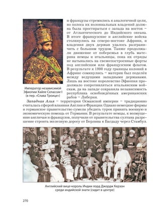 270
и французы стремились к аналогичной цели,
но полоса их колониальных владений долж-
на была простираться с запада на восток –
от Атлантического до Индийского океана.
В итоге французские и английские войска
столкнулись на северо-востоке Африки, и
владения двух держав удалось разграни-
чить с большим трудом. Также продолжа-
ли движение от побережья в глубь мате-
рика немцы и итальянцы, пока их отряды
не натыкались на свежепостроенные форты
под английским или французским флагом.
В результате к 1900 году границы колоний в
Африке сомкнулись – материк был поделён
между ведущими западными державами.
Лишь на востоке королевство Эфиопия про-
должало сопротивляться итальянским вой-
скам, да на западе сохраняла независимость
республика освобождённых американских
рабов – Либерия.
Западная Азия – территория Османской империи – традиционно
считалась сферой влияния Англии и Франции. Однако немецкие фирмы
и германское правительство сумели убедить турок принять военную и
экономическую помощь от Германии. В результате немцы, к возмуще-
нию англичан и французов, получили от правительства султана разре-
шение строить железную дорогу от Берлина к Багдаду через Стамбул.
Английский вице-король Индии лорд Джордж Керзон
среди индийской знати (сидит в центре)
Император независимой
Эфиопии Хайле Селассие I
(в пер. «Слава Троице»)
 