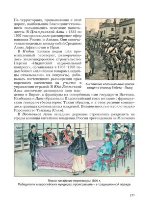 271
На территориях, примыкавших к этой
дороге, наибольшим благоприятствова-
нием пользовались немецкие капита-
листы. В Центральной Азии с 1885 по
1907 год происходило расширение сфер
влияния России и Англии. Они оконча-
тельно поделили между собой Среднюю
Азию, Афганистан и Иран.
В Индии полным ходом шёл про-
мышленный переворот, разворачива-
лось железнодорожное строительство.
Партия «Индийский национальный
конгресс», организовав в 1905–1908 го-
дах бойкот английским товарам (индий-
цы отказывались их покупать), доби-
валась постепенного расширения прав
коренного населения на участие в
управлении страной. В Юго-Восточной
Азии англичане расширяли свои вла-
дения в Бирме, а французы из покорённых ими государств Вьетнам,
Камбоджа и Лаос образовали Индокитайский союз во главе с француз-
ским генерал-губернатором. Таким образом, и в этом регионе сомкну-
лись границы колониальных владений. Независимость отстояло только
Королевство Таиланд (Сиам).
В Восточной Азии западные державы стремились разделить на
сферы влияния китайские владения. Россия претендовала на Монголию
Английские колониальные войска
входят в столицу Тибета – Лхасу
Японо-китайские переговоры 1896 г.
Победители в европейских мундирах, проигравшие – в традиционной одежде
 