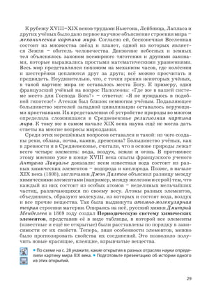 29
К рубежу XVIII–XIX веков трудами Ньютона, Лейбница, Лапласа и
других учёных было дано первое научное объяснение строения мира –
механическая картина мира. Согласно ей, бесконечная Вселенная
состоит из множества звёзд и планет, одной из которых являет-
ся Земля – обитель человечества. Движение небесных и земных
тел объяснялось законом всемирного тяготения и другими закона-
ми, которые выражались простыми математическими уравнениями.
Весь мир представлялся похожим на механизм часов, где колёсики
и шестерёнки цепляются друг за друга; всё можно просчитать и
предвидеть. Неудивительно, что, с точки зрения некоторых учёных,
в такой картине мира не оставалось места Богу. К примеру, один
французский учёный на вопрос Наполеона: «Где же в вашей систе-
ме место для Господа Бога?» – ответил: «Я не нуждаюсь в подоб-
ной гипотезе!» Атеизм был близок немногим учёным. Подавляющее
большинство жителей западной цивилизации оставалось верующи-
ми христианами. Их представления об устройстве природы во многом
определяла сложившаяся в Средневековье религиозная картина
мира. К тому же в самом начале XIX века наука ещё не могла дать
ответы на многие вопросы мироздания.
Среди этих нерешённых вопросов оставался и такой: из чего созда-
ны реки, облака, почва, камни, древесина? Большинство учёных, как
в древности и в Средневековье, считали, что в основе природы лежат
всего четыре элемента: вода, воздух, земля и огонь. В противовес
этому мнению уже в конце XVIII века опыты французского ученого
Антуана Лавуазье доказали: всем известная вода состоит из раз-
ных химических элементов – водорода и кислорода. Позже, в начале
XIX века (1808), англичанин Джон Далтон объяснил разницу между
химическими элементами (например, между железом и серой) тем, что
каждый из них состоит из особых атомов – неделимых мельчайших
частиц, различающихся по своему весу. Атомы разных элементов,
объединяясь, образуют молекулы, из которых и состоят вода, воздух
и все прочие вещества. Так была выдвинута атомно-молекулярная
теория строения материи. Опираясь на неё, русский химик Дмитрий
Менделеев в 1869 году создал Периодическую систему химических
элементов, представив её в виде таблицы, в которой все элементы
(известные и ещё не открытые) были расставлены по порядку в зави-
симости от их свойств. Теперь, зная особенности элементов, можно
было прогнозировать свойства их соединений. Это позволило полу-
чить новые красящие, клеящие, взрывчатые вещества.
• По схеме на с. 28 укажите, какие открытия в разных отраслях науки опреде-
лили картину мира XIX века. • Подготовьте презентацию об истории одного
из этих открытий.
 