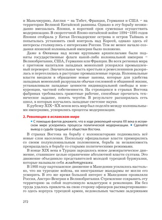 272
и Маньчжурию, Англия – на Тибет, Франция, Германия и США – на
территории Великой Китайской равнины. Однако в эту борьбу неожи-
данно вмешалась Япония, в короткий срок сумевшая осуществить
модернизацию. В скоротечной Японо-китайской войне 1894–1895 годов
Япония отобрала у Китая Пескадорские острова и остров Тайвань и
попыталась установить свой контроль над Кореей, однако здесь её
интересы столкнулись с интересами России. Тем не менее начало соз-
дания японской колониальной империи было положено.
Даже в Океании над всеми крупными архипелагами были под-
няты государственные флаги какой-либо колониальной империи –
Великобритании, США, Германии или Франции. Во всех регионах мира
с притоком капиталов западных монополий ускорялся промышлен-
ный переворот. Значительная часть крестьян и ремесленников разоря-
лась и переселялась в растущие промышленные города. Колониальные
власти вводили в обращение новые законы, которые для удобства
западных монополий разрушали обычаи сословной и общинной жизни,
устанавливали западные ценности индивидуальной свободы и кон-
куренции, частной собственности. На строящихся в странах Востока
фабриках требовались грамотные рабочие, способные прочитать тех-
ническое задание, понять чертёж. В результате расширялась сеть
школ, в которых изучались западные светские науки.
К рубежу XIX–XX веков весь мир был поделён между колониальны-
ми империями, ускорились процессы модернизации.
2. Революции в исламском мире
• С помощью фактов докажите, что в ходе революций начала XX века в ислам-
ском мире ускорились процессы политической модернизации. • Сделайте
вывод о судьбе традиций в обществах Востока.
В странах Востока на борьбу с колонизаторами поднимались всё
новые слои населения. Поскольку официальные власти примирились
со своим полуколониальным положением, борьба за независимость
превращалась в борьбу со старыми политическими режимами.
В конце XIX века в Турции зародилось новое демократическое дви-
жение, ставившее целью ограничение абсолютной власти султана. Это
движение объединило представителей молодой турецкой буржуазии,
которые называли себя младотурками.
В 1908 году партизанское движение в Македонии усилилось настоль-
ко, что ни турецкие войска, ни иностранные жандармы не могли его
усмирить. В это же время большой интерес к Македонии проявляли
Россия, Австро-Венгрия и Великобритания. Стремление сохранить эту
территорию за собой подтолкнуло младотурок к революции. Им без
труда удалось привлечь на свою сторону офицеров расквартированно-
го здесь корпуса турецкой армии, недовольных частыми задержками
 
