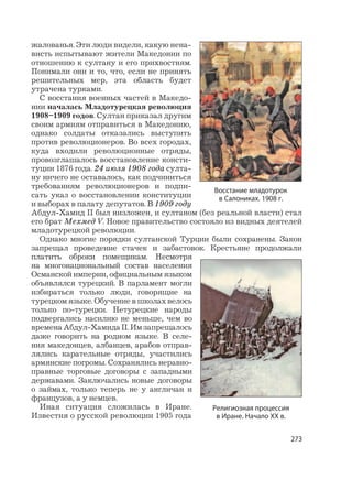 273
жалованья. Эти люди видели, какую нена-
висть испытывают жители Македонии по
отношению к султану и его прихвостням.
Понимали они и то, что, если не принять
решительных мер, эта область будет
утрачена турками.
С восстания военных частей в Македо-
нии началась Младотурецкая революция
1908–1909 годов. Султан приказал другим
своим армиям отправиться в Македонию,
однако солдаты отказались выступить
против революционеров. Во всех городах,
куда входили революционные отряды,
провозглашалось восстановление консти-
туции 1876 года. 24 июля 1908 года султа-
ну ничего не оставалось, как подчиниться
требованиям революционеров и подпи-
сать указ о восстановлении конституции
и выборах в палату депутатов. В 1909 году
Абдул-Хамид II был низложен, и султаном (без реальной власти) стал
его брат Мехмед V. Новое правительство состояло из видных деятелей
младотурецкой революции.
Однако многие порядки султанской Турции были сохранены. Закон
запрещал проведение стачек и забастовок. Крестьяне продолжали
платить оброки помещикам. Несмотря
на многонациональный состав населения
Османской империи, официальным языком
объявлялся турецкий. В парламент могли
избираться только люди, говорящие на
турецком языке. Обучение в школах велось
только по-турецки. Нетурецкие народы
подвергались насилию не меньше, чем во
временаАбдул-ХамидаII.Имзапрещалось
даже говорить на родном языке. В селе-
ния македонцев, албанцев, арабов отправ-
лялись карательные отряды, участились
армянские погромы. Сохранялись неравно-
правные торговые договоры с западными
державами. Заключались новые договоры
о займах, только теперь не у англичан и
французов, а у немцев.
Иная ситуация сложилась в Иране.
Известия о русской революции 1905 года
Восстание младотурок
в Салониках. 1908 г.
Религиозная процессия
в Иране. Начало XX в.
 