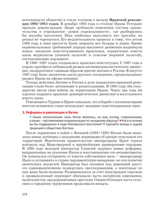 274
всколыхнули общество и стали толчком к началу Иранской револю-
ции 1905–1911 годов. В декабре 1905 года в столице Ирана Тегеране
прошли демонстрации. Люди требовали изменения состава прави-
тельства и учреждения «домов справедливости», где разбирались
бы жалобы населения. Шах пообещал выполнить все просьбы, но
решил не торопиться. Его медлительность привела к тому, что летом
1906 года в знак протеста были закрыты все базары и лавки. Кроме
первоначальных требований лидеры массового движения выдвинули
новые: введение конституционного правления, ограничение власти
шаха меджлисом (нижней палатой) и сенатом (верхней палатой),
составлявшими парламент.
В 1906–1907 годах создавалась иранская конституция. С 1907 года в
стране приобрело небывалый размах антиимпериалистическое движе-
ние, направленное главным образом против Англии и России. В августе
1907 года было заключено англо-русское соглашение, предполагавшее
раздел Ирана на сферы влияния.
Теперь действия Англии и России в деле подавления иранской рево-
люции стали более активными и решительными. В 1909 году оба госу-
дарства ввели свои войска на территорию Ирана. Через два года им
удалось подавить иранское демократическое движение и восстановить
власть шаха.
Революции в Турции и Иране показали, что в борьбе с колонизаторами
жители исламских стран используют западные конституционные идеи.
3. Реформы и революция в Китае
• Какие политические силы Китая являлись, на ваш взгляд, сторонниками,
а какие – противниками модернизации по западному образцу? • Кого и почему
вы бы поддержали в ходе боксёрского восстания? • Сделайте вывод о судьбе
традиций в обществах Востока.
После поражения в войне с Японией (1894–1895) Китаю были навя-
заны новые договоры с западными державами об аренде отдельных его
территорий. Фактически правительство императрицы Цыси теряло
контроль над Маньчжурией и крупнейшими приморскими городами.
В 1898 году молодой император Гуансюй задумал новые реформы,
направленные на усиление Китая и восстановление его независимости.
Он попытался отстранить от власти собственную мать – императрицу
Цыси и установить в стране парламентскую монархию, но эти попытки
окончились неудачей. Император был посажен под домашний арест,
его единомышленники подверглись преследованиям, а некоторые из
них даже были казнены. Развивавшиеся за счёт иностранцев торговля
и промышленный переворот обогащали часть китайских помещиков,
капиталистов, предприимчивых крестьян. Однако б
,
ольшая часть сель-
ских и городских тружеников продолжали нищать.
 