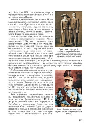 277
что 14 августа 1900 года восемь государств
одновременно ввели свои войска в Китай и
штурмом взяли Пекин.
Теперь единственным желанием Цыси
было сохранение собственной власти, и вся
сила её гнева обрушилась на вчерашних
союзников, ихэтуаней. Подавив восстание,
императрица была вынуждена подписать
новый договор, который усилил зависи-
мость Китая от западных держав.
Ещё в середине 90-х годов в стране дей-
ствовало революционное общество «Союз
возрождения Китая», руководителем
которого был Сунь Ятсен (1866–1925), вы-
ходец из крестьянской семьи, врач по
образованию. В 1905 году он возглавил
организацию под названием «Объеди-
нённый союз». Основой программы этой
организации стали так называемые три
народных принципа: национализм – объ-
единение всех китайцев для борьбы с маньчжурской династией и
иноземцами; народовластие – установление республики; народное
благосостояние – справедливый раздел государственных и помещи-
чьих земель между крестьянами.
Либеральная буржуазия видела в уча-
стившихся восстаниях угрозу существу-
ющему режиму и возможность револю-
ции. От Цыси стали требовать проведения
реформ и установления конституционно-
го правления. Императрица дала на это
своё согласие. Однако после смерти Цыси
в 1908 году процесс реформ был прерван
восшествием на престол нового малолет-
него императора.
Тем временем европейские держа-
вы продолжали хозяйничать в Китае и
делить его на сферы влияния. В 1911 го-
ду разрозненные восстания переросли в
Китайскую революцию (известна под
названием Синьхайской). Один за другим
китайские города и провинции объявляли
о своей независимости от цинского пра-
вительства и маньчжурской династии.
Сунь Ятсен с супругой.
Спасаясь от преследований
цинского правительства, он был
вынужден жить в эмиграции
Юань Шикай – первый пре-
зидент Китайской республики.
1912 г.
 
