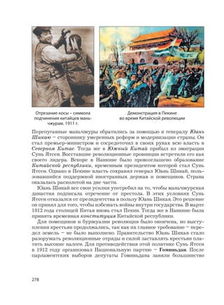 278
Перепуганные маньчжуры обратились за помощью к генералу Юань
Шикаю – стороннику умеренных реформ и модернизации страны. Он
стал премьер-министром и сосредоточил в своих руках всю власть в
Северном Китае. Тогда же в Южный Китай прибыл из эмиграции
Сунь Ятсен. Восставшие революционные провинции встретили его как
своего лидера. Вскоре в Нанкине было провозглашено образование
Китайской республики, временным президентом которой стал Сунь
Ятсен. Однако в Пекине власть сохранял генерал Юань Шикай, поль-
зовавшийся поддержкой иностранных держав и помещиков. Страна
оказалась расколотой на две части.
Юань Шикай все свои усилия употребил на то, чтобы маньчжурская
династия подписала отречение от престола. В этих условиях Сунь
Ятсен отказался от президентства в пользу Юань Шикая. Это решение
он принял для того, чтобы избежать войны внутри государства. В марте
1912 года столицей Китая вновь стал Пекин. Тогда же в Нанкине была
принята временная конституция Китайской республики.
Для помещиков и буржуазии революция было окончена, но высту-
пления крестьян продолжались, так как их главное требование – пере-
дел земель – не было выполнено. Правительство Юань Шикая стало
разоружать революционные отряды и силой заставлять крестьян пла-
тить высокие налоги. Для противодействия этой политике Сунь Ятсен
в 1912 году организовал Национальную партию – Гоминьдан. После
парламентских выборов депутаты Гоминьдана заняли большинство
Демонстрация в Пекине
во время Китайской революции
Отрезание косы – символа
подчинения китайцев мань-
чжурам. 1911 г.
 