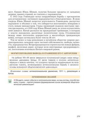 279
мест. Однако Юань Шикай, получив большие кредиты от западных
держав, правил страной, не считаясь с парламентом.
С 1913 года Гоминьдан начал вооружённую борьбу с президентом
для установления «истинного народовластия и благоденствия». В свою
очередь Юань Шикай запретил деятельность Гоминьдана, распустил
парламент и объявил о том, что собирается восстановить монархию и
стать новым императором. Главы провинций подняли восстание про-
тив президента, а в 1916 году Юань Шикай умер, не успев осуществить
свой замысел. Китай распался на враждующие провинции, в которых
у власти находились различные политические силы. Столкновения
между ними постепенно перерастали в масштабную гражданскую
войну, которая затянулась более чем на 30 лет.
Тем не менее в годы революции в китайском обществе широко рас-
пространились западные идеи частной собственности, свободы лично-
сти, народовластия. Непрекращающееся строительство новых фабрик,
верфей, железных дорог, которые вели иностранные предпринимате-
ли, постепеннно втягивало Китай в мировой рынок.
ФОРМУЛИРОВАНИЕ ВЫВОДА И СРАВНЕНИЕ ЕГО С АВТОРСКИМ
На рубеже XIX–XX веков завершился колониальный раздел мира между
великими державами Запада. От ввоза товаров в колонии метрополии
перешли к вывозу капитала, что ускорило процессы модернизации во всех
регионах планеты, активизировало антиколониальную борьбу и заложило
основы всемирной общечеловеческой цивилизации.
Ключевые слова: антиколониальное движение, 1911 г., революция в
Китае.
ПРИМЕНЕНИЕ ЗНАНИЙ
• Обсудите, какие события в колониальном мире, на ваш взгляд, способство-
вали, а какие – препятствовали формированию основ всемирной общечело-
веческой цивилизации?
 