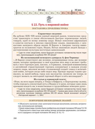 280
§ 22. Путь к мировой войне
ПОСТАНОВКА ПРОБЛЕМЫ УРОКА
Справочные сведения:
На рубеже XIX–XX веков единый мировой рынок, технические сред-
ства транспорта и связи обеспечивали быстрое перемещение людей,
товаров, идей по всему земному шару. Новые поколения африканцев
и азиатов изучали в школах европейские языки, знакомились с цен-
ностями западного образа жизни. В Европе и Америке тысячи имми-
грантов из исламских стран, Индии, Китая знакомили людей Запада с
достижениями культуры восточных цивилизаций.
• Судя по этим сведениям, какое будущее уготовано человечеству после пере-
мен, произошедших на рубеже XIX–XX веков?
Из воспоминаний немецкого адмирала А. фон Тирпица:
«...В Европе существуют две великие, непримиримые силы, две великие
нации, которые превращают в своё владение весь мир и желают требо-
вать с него торговую дань. Англия... и Германия... немецкий коммивояжёр
и английский странствующий торговец соперничают в каждом уголке
земного шара, миллион мелких столкновений создаёт повод к величай-
шей войне, которую когда-либо видел мир. Прежде народы годами сра-
жались за какой-нибудь город или наследство; неужели им теперь не
следует воевать за ежегодный торговый оборот в пять миллиардов?»
Из статьи в германской газете:
«Итак, на всех парах вперёд, к Тигру и Евфрату, к Персидскому заливу,
чтобы передать сухопутный путь в Индию в те руки, которые одни лишь
призваны владеть им, в воинственные и трудолюбивые немецкие руки».
• Судя по этим сведениям, какое будущее уготовано человечеству после пере-
мен, произошедших на рубеже XIX–XX веков? • Сравни два своих ответа об исто-
рическом значении перемен рубежа XIX–XX веков. Какой возникает вопрос?
(Авторский вариант – с. 304.)
ПОВТОРЕНИЕ НЕОБХОДИМЫХ ЗНАНИЙ
• Объясните значение слов: капиталистическая монополия, колония, метропо-
лия, колониальная империя.
•Какие новые виды техники были изобретены во второй половине XIX века? (§ 19)
• Перечислите известные вам войны между великими державами, состоявши-
еся в середине и второй половине XIX века. (§ 10, 11)
800-е 10-е 20-е 30-е 40-е 50-е 60-е 70-е 80-е 90-е 900-е
XIX век XX век
10-е
 