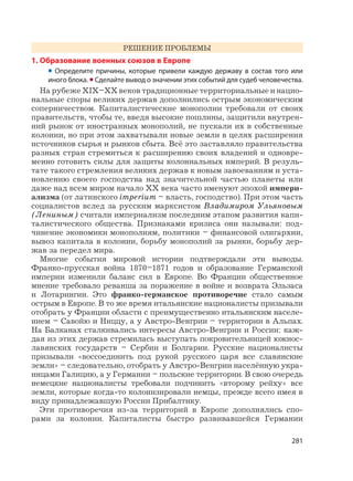 281
РЕШЕНИЕ ПРОБЛЕМЫ
1. Образование военных союзов в Европе
• Определите причины, которые привели каждую державу в состав того или
иного блока. •Сделайте вывод о значении этих событий для судеб человечества.
На рубеже XIX–XX веков традиционные территориальные и нацио-
нальные споры великих держав дополнились острым экономическим
соперничеством. Капиталистические монополии требовали от своих
правительств, чтобы те, введя высокие пошлины, защитили внутрен-
ний рынок от иностранных монополий, не пускали их в собственные
колонии, но при этом захватывали новые земли в целях расширения
источников сырья и рынков сбыта. Всё это заставляло правительства
разных стран стремиться к расширению своих владений и одновре-
менно готовить силы для защиты колониальных империй. В резуль-
тате такого стремления великих держав к новым завоеваниям и уста-
новлению своего господства над значительной частью планеты или
даже над всем миром начало XX века часто именуют эпохой импери-
ализма (от латинского imperium – власть, господство). При этом часть
социалистов вслед за русским марксистом Владимиром Ульяновым
(Лениным) считали империализм последним этапом развития капи-
талистического общества. Признаками кризиса они называли: под-
чинение экономики монополиям, политики – финансовой олигархии,
вывоз капитала в колонии, борьбу монополий за рынки, борьбу дер-
жав за передел мира.
Многие события мировой истории подтверждали эти выводы.
Франко-прусская война 1870–1871 годов и образование Германской
империи изменили баланс сил в Европе. Во Франции общественное
мнение требовало реванша за поражение в войне и возврата Эльзаса
и Лотарингии. Это франко-германское противоречие стало самым
острым в Европе. В то же время итальянские националисты призывали
отобрать у Франции области с преимущественно итальянским населе-
нием – Савойю и Ниццу, а у Австро-Венгрии – территории в Альпах.
На Балканах сталкивались интересы Австро-Венгрии и России: каж-
дая из этих держав стремилась выступать покровительницей южнос-
лавянских государств – Сербии и Болгарии. Русские националисты
призывали «воссоединить под рукой русского царя все славянские
земли» – следовательно, отобрать у Австро-Венгрии населённую укра-
инцами Галицию, а у Германии – польские территории. В свою очередь
немецкие националисты требовали подчинить «второму рейху» все
земли, которые когда-то колонизировали немцы, прежде всего имея в
виду принадлежавшую России Прибалтику.
Эти противоречия из-за территорий в Европе дополнялись спо-
рами за колонии. Капиталисты быстро развивавшейся Германии
 