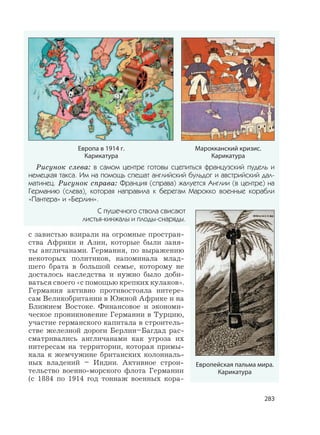 283
с завистью взирали на огромные простран-
ства Африки и Азии, которые были заня-
ты англичанами. Германия, по выражению
некоторых политиков, напоминала млад-
шего брата в большой семье, которому не
досталось наследства и нужно было доби-
ваться своего «с помощью крепких кулаков».
Германия активно противостояла интере-
сам Великобритании в Южной Африке и на
Ближнем Востоке. Финансовое и экономи-
ческое проникновение Германии в Турцию,
участие германского капитала в строитель-
стве железной дороги Берлин–Багдад рас-
сматривались англичанами как угроза их
интересам на территории, которая примы-
кала к жемчужине британских колониаль-
ных владений – Индии. Активное строи-
тельство военно-морского флота Германии
(с 1884 по 1914 год тоннаж военных кора-
Европейская пальма мира.
Карикатура
Рисунок слева: в самом центре готовы сцепиться французский пудель и
немецкая такса. Им на помощь спешат английский бульдог и австрийский дал-
матинец. Рисунок справа: Франция (справа) жалуется Англии (в центре) на
Германию (слева), которая направила к берегам Марокко военные корабли
«Пантера» и «Берлин».
С пушечного ствола свисают
листья-кинжалы и плоды-снаряды.
Европа в 1914 г.
Карикатура
Марокканский кризис.
Карикатура
 