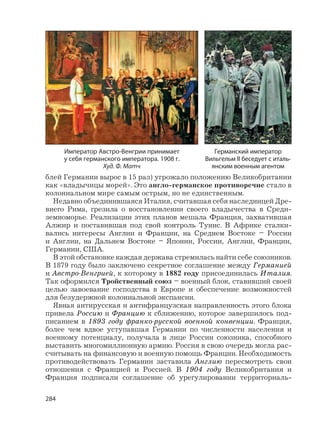 284
блей Германии вырос в 15 раз) угрожало положению Великобритании
как «владычицы морей». Это англо-германское противоречие стало в
колониальном мире самым острым, но не единственным.
Недавно объединившаяся Италия, считавшая себя наследницей Дре-
внего Рима, грезила о восстановлении своего владычества в Среди-
земноморье. Реализации этих планов мешала Франция, захватившая
Алжир и поставившая под свой контроль Тунис. В Африке сталки-
вались интересы Англии и Франции, на Среднем Востоке – России
и Англии, на Дальнем Востоке – Японии, России, Англии, Франции,
Германии, США.
В этой обстановке каждая держава стремилась найти себе союзников.
В 1879 году было заключено секретное соглашение между Германией
и Австро-Венгрией, к которому в 1882 году присоединилась Италия.
Так оформился Тройственный союз – военный блок, ставивший своей
целью завоевание господства в Европе и обеспечение возможностей
для безудержной колониальной экспансии.
Явная антирусская и антифранцузская направленность этого блока
привела Россию и Францию к сближению, которое завершилось под-
писанием в 1893 году франко-русской военной конвенции. Франция,
более чем вдвое уступавшая Германии по численности населения и
военному потенциалу, получала в лице России союзника, способного
выставить многомиллионную армию. Россия в свою очередь могла рас-
считывать на финансовую и военную помощь Франции. Необходимость
противодействовать Германии заставила Англию пересмотреть свои
отношения с Францией и Россией. В 1904 году Великобритания и
Франция подписали соглашение об урегулировании территориаль-
Император Австро-Венгрии принимает
у себя германского императора. 1908 г.
Худ. Ф. Матч
Германский император
Вильгельм II беседует с италь-
янским военным агентом
 