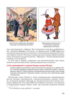 285
ных противоречий в Африке. Это соглашение получило неофициаль-
ное название Антанта («Согласие» по-французски). В 1907 году было
заключено англо-русское соглашение о согласовании взаимных интере-
сов в Иране и Китае. Так была создана противостоящая Тройственному
союзу коалиция государств Англия – Франция – Россия (Тройственное
согласие, или Антанта).
К 1914 году в Европе сложились два противостоящих друг другу
военно-политических блока: Тройственный союз и Антанта.
2. Рост милитаризма* в странах Запада в начале XX века
• Каким образом достижения научно-технического прогресса на рубеже XIX–
XX столетий усиливали разрушительную мощь сухопутных армий и военно-
морского флота? • Какое влияние на внутриполитическую жизнь стран Запада
оказывал милитаризм? • Сделайте вывод о значении этих событий для судеб
человечества.
Вступление стран Запада в эпоху империализма сопровождалось
ростом военного производства, совершенствованием военной техни-
ки, усилением военного фактора во внутриполитической жизни госу-
дарств. Войны 50–70-х годов XIX века в Европе показали, что победить
в вооружённой борьбе можно лишь при наличии развитой военной
* От латинского слова militaris – военный.
Союз России и Франции. Президент
Пуанкаре и император Николай II
Француженка кокетничает
с английским солдатом.
Карикатура на Антанту
 