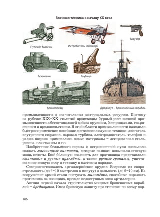 286
промышленности и значительных материальных ресурсов. Поэтому
на рубеже XIX–XX столетий происходил бурный рост военной про-
мышленности, обеспечивавшей войска оружием, боеприпасами, снаря-
жением и продовольствием. В этой области промышленности находили
быстрое применение новейшие достижения науки и техники: двигатель
внутреннего сгорания, паровая турбина, электродвигатель, телефон и
радио; широко применялись новые материалы – легированная сталь,
резина, пластмассы и т.п.
Изобретение бездымного пороха и остроконечной пули позволило
создать магазинные винтовки, которые намного повышали огневую
мощь пехоты. Ещё б
,
ольшую опасность для противника представляли
станковые и ручные пулемёты, а также ручные гранаты, уничто-
жавшие живую силу и технику в массовом порядке.
Совершенствовались артиллерийские орудия. Возросли их скоро-
стрельность (до 6–10 выстрелов в минуту) и дальность (до 9–10 км). На
вооружение армий стали поступать миномёты, способные поражать
противника на позициях, прежде недоступных огню артиллерии.
Англия первой начала строительство мощных броненосных кораб-
лей – дредноутов. Имея броневую защиту практически по всему кор-
Военная техника к началу XX века
Дредноут – броненосный корабль
Пулемёт Максим
Маузер
Броневик Гаубица
Истребитель «Фоккер»
Бронепоезд
 